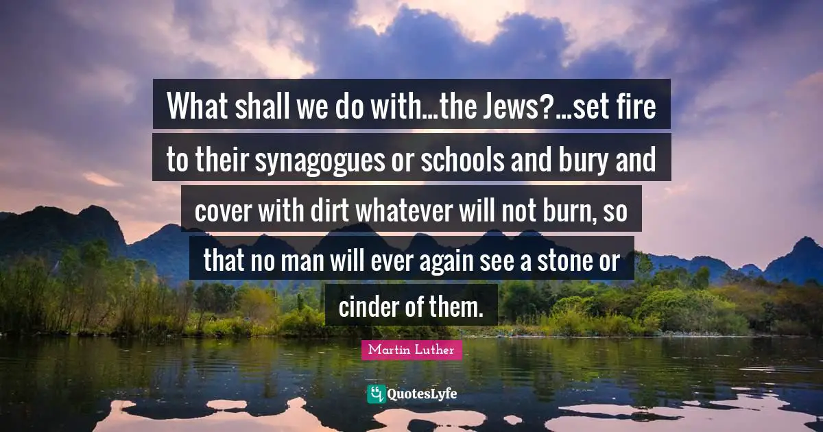 What shall we do with...the Jews?...set fire to their synagogues or schools and bury and cover with dirt whatever will not burn, so that no man will ever again see a stone or cinder of them.