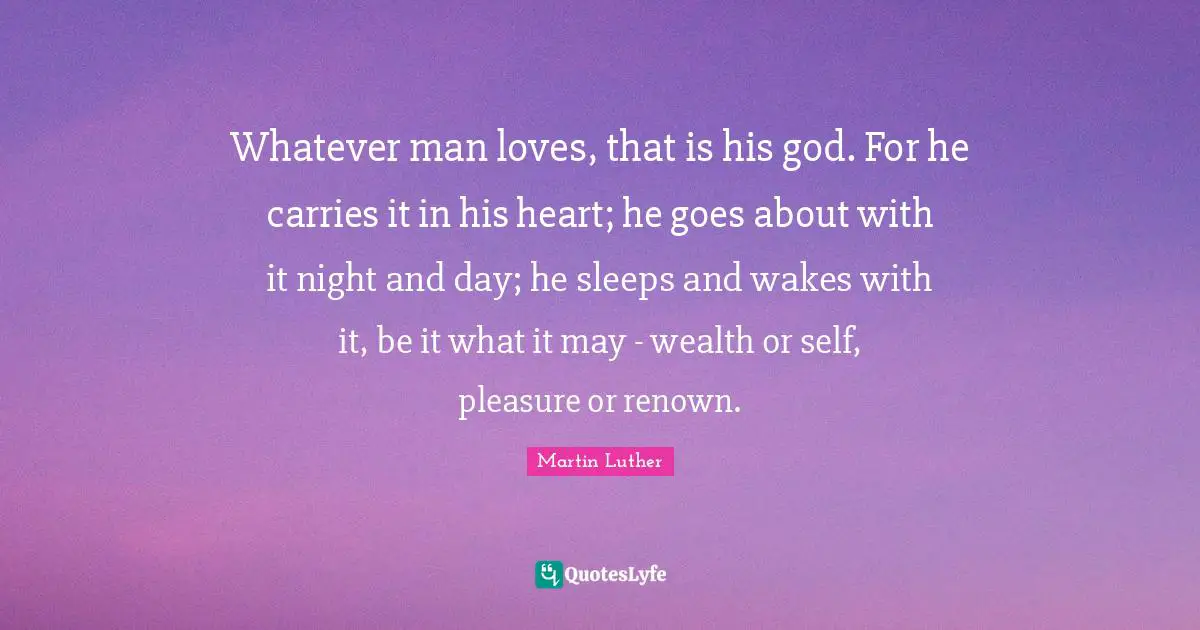 Whatever man loves, that is his god. For he carries it in his heart; he goes about with it night and day; he sleeps and wakes with it, be it what it may - wealth or self, pleasure or renown.