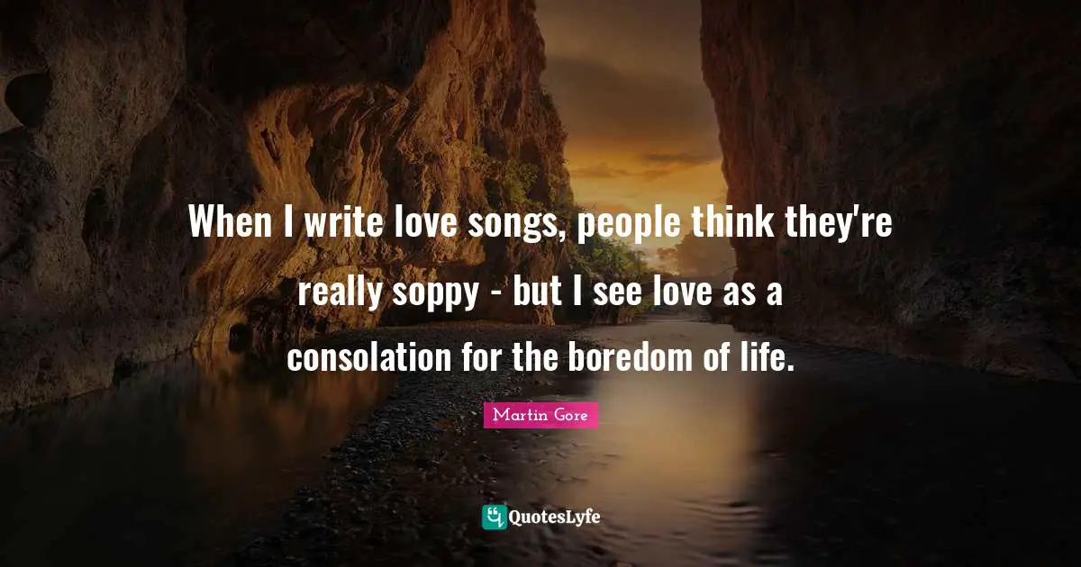 When I write love songs, people think they're really soppy - but I see love as a consolation for the boredom of life.