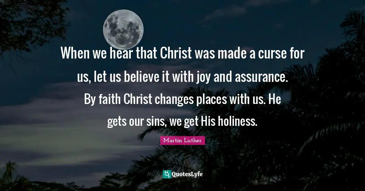 When we hear that Christ was made a curse for us, let us believe it with joy and assurance. By faith Christ changes places with us. He gets our sins, we get His holiness.