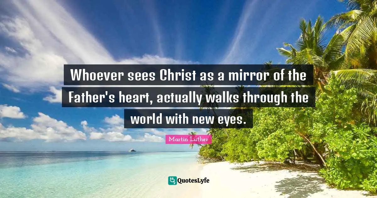 Whoever sees Christ as a mirror of the Father's heart, actually walks through the world with new eyes.