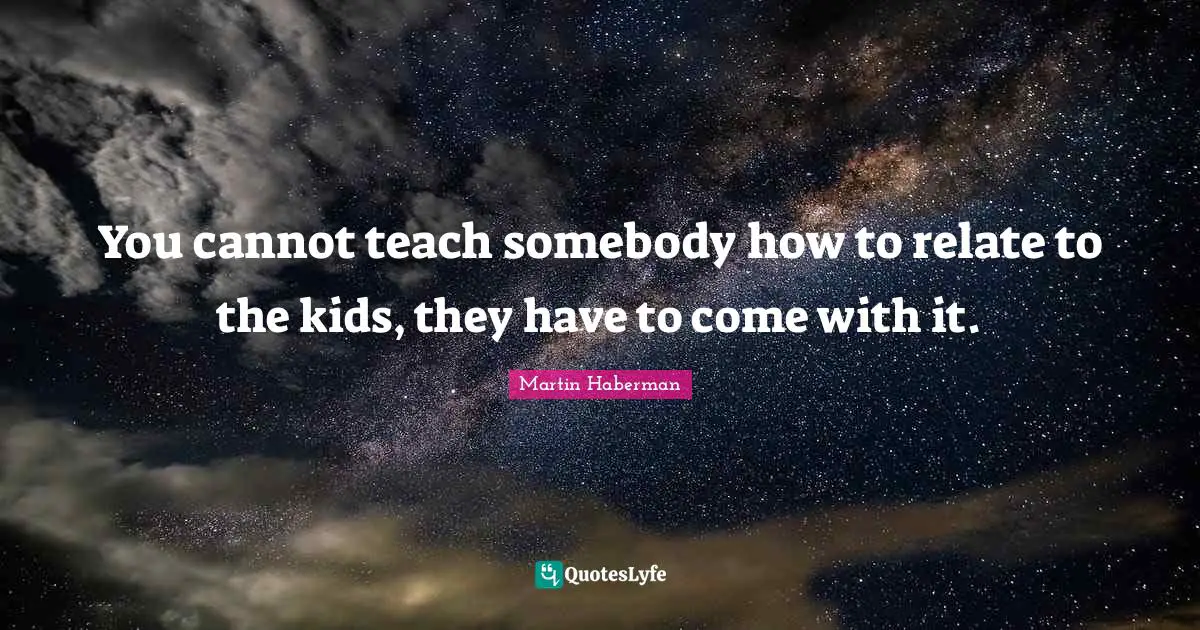 You cannot teach somebody how to relate to the kids, they have to come with it.