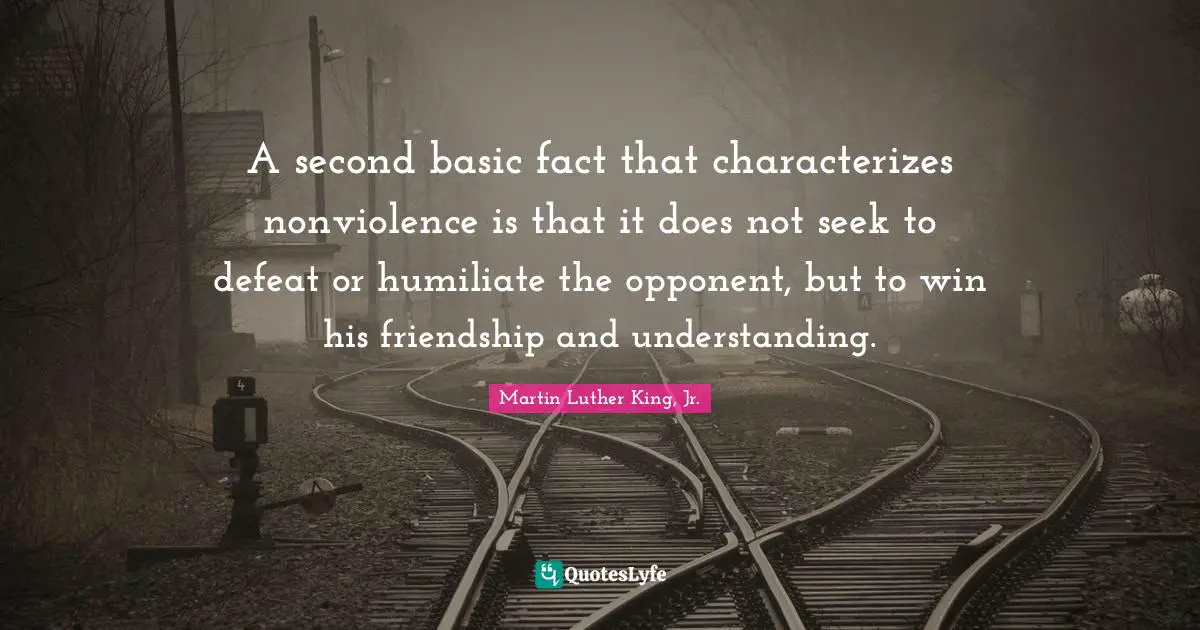 A second basic fact that characterizes nonviolence is that it does not seek to defeat or humiliate the opponent, but to win his friendship and understanding.