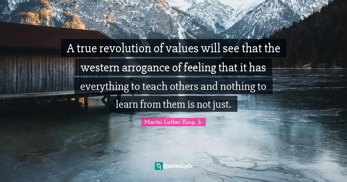 A true revolution of values will see that the western arrogance of feeling that it has everything to teach others and nothing to learn from them is not just.
