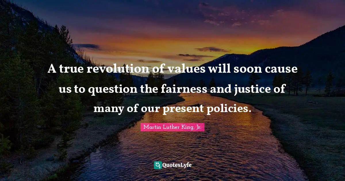A true revolution of values will soon cause us to question the fairness and justice of many of our present policies.