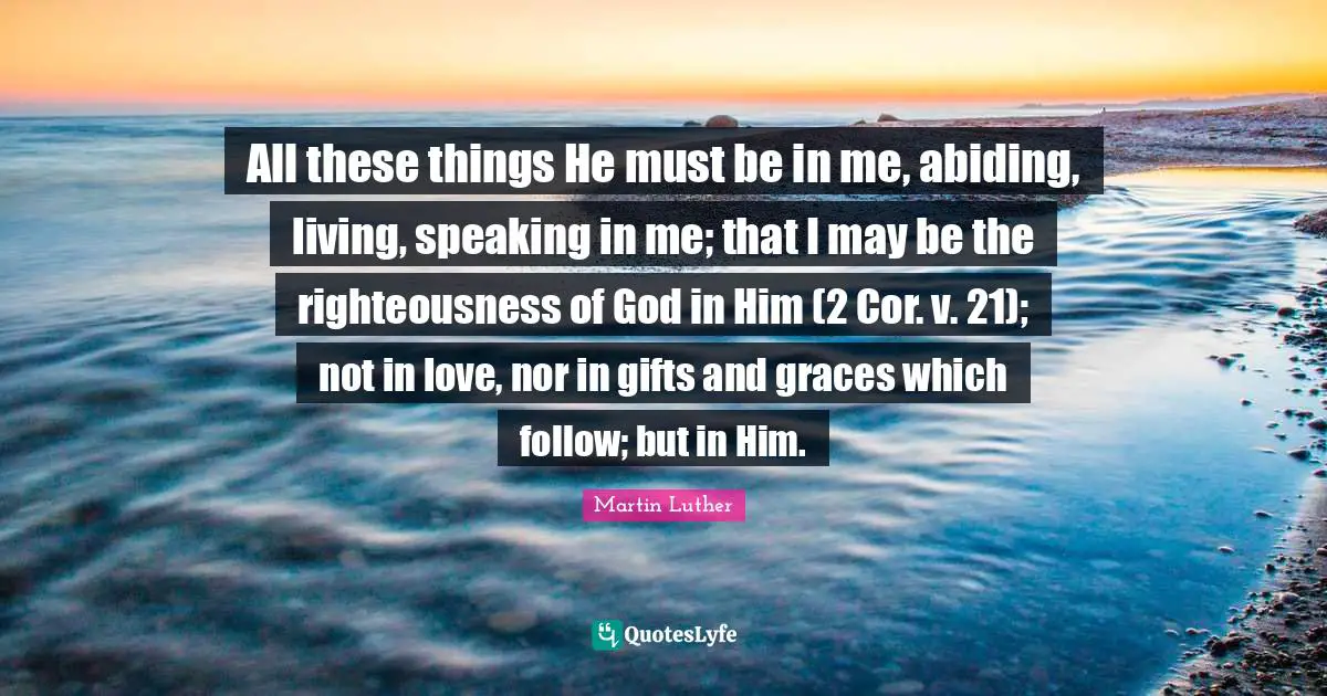 All these things He must be in me, abiding, living, speaking in me; that I may be the righteousness of God in Him (2 Cor. v. 21); not in love, nor in gifts and graces which follow; but in Him.