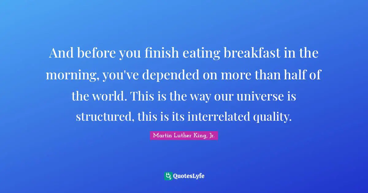 And before you finish eating breakfast in the morning, you've depended on more than half of the world. This is the way our universe is structured, this is its interrelated quality.