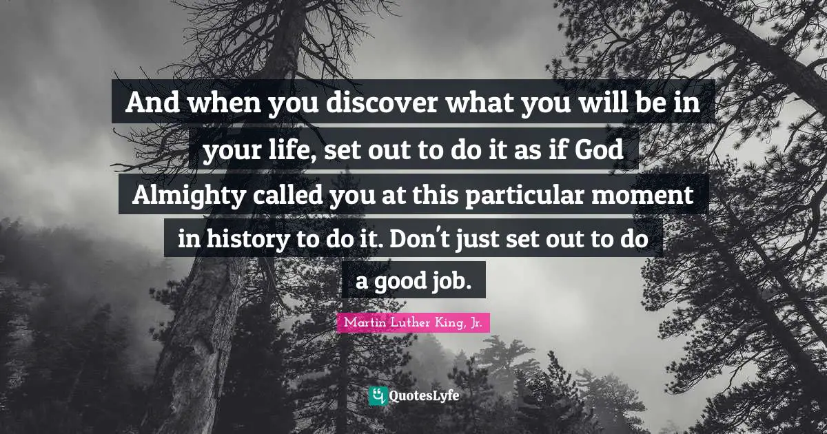 And when you discover what you will be in your life, set out to do it as if God Almighty called you at this particular moment in history to do it. Don't just set out to do a good job.