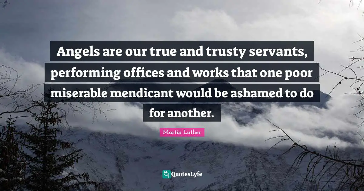 Angels are our true and trusty servants, performing offices and works that one poor miserable mendicant would be ashamed to do for another.