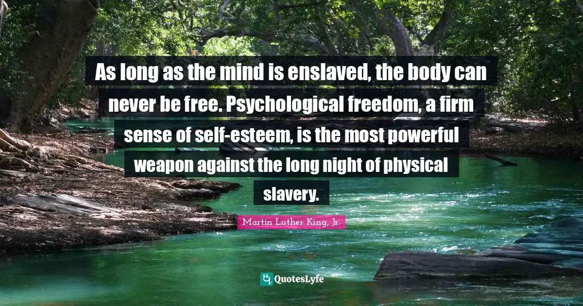 As long as the mind is enslaved, the body can never be free. Psychological freedom, a firm sense of self-esteem, is the most powerful weapon against the long night of physical slavery.