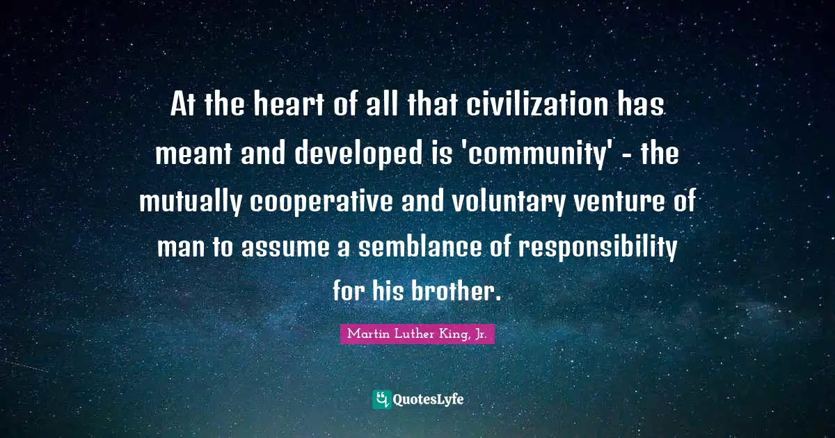 At the heart of all that civilization has meant and developed is 'community' - the mutually cooperative and voluntary venture of man to assume a semblance of responsibility for his brother.