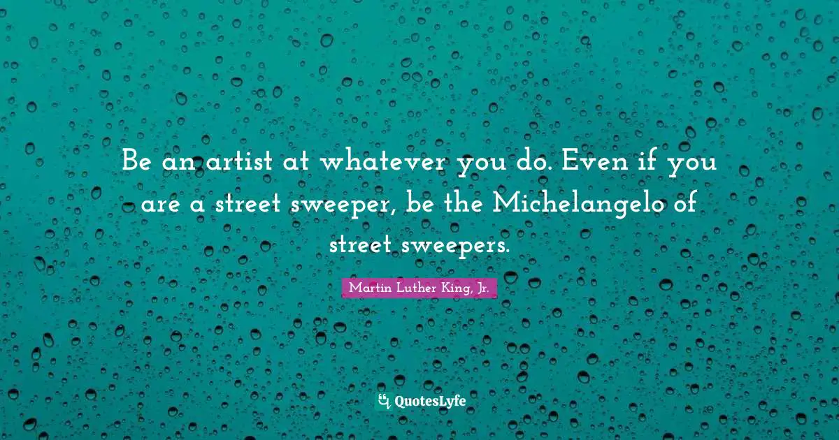 Be an artist at whatever you do. Even if you are a street sweeper, be the Michelangelo of street sweepers.