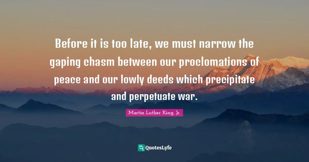 Before it is too late, we must narrow the gaping chasm between our proclomations of peace and our lowly deeds which precipitate and perpetuate war.