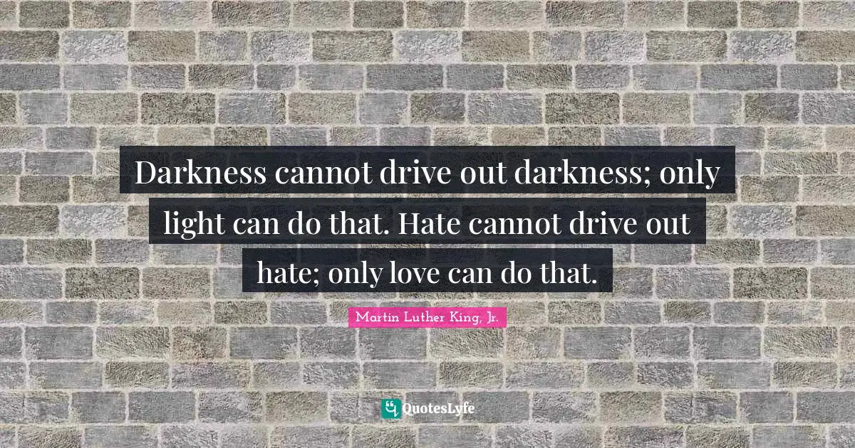 Martin Luther King, Jr. Quotes: Darkness cannot drive out darkness; only light can do that. Hate cannot drive out hate; only love can do that.