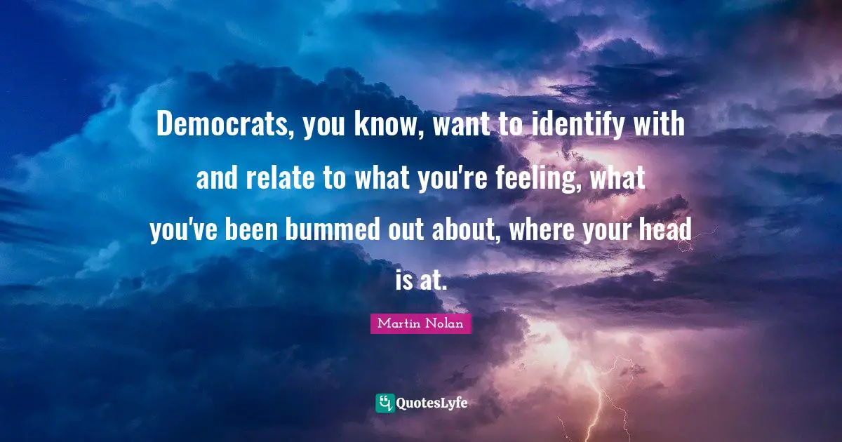 Democrats, you know, want to identify with and relate to what you're feeling, what you've been bummed out about, where your head is at.