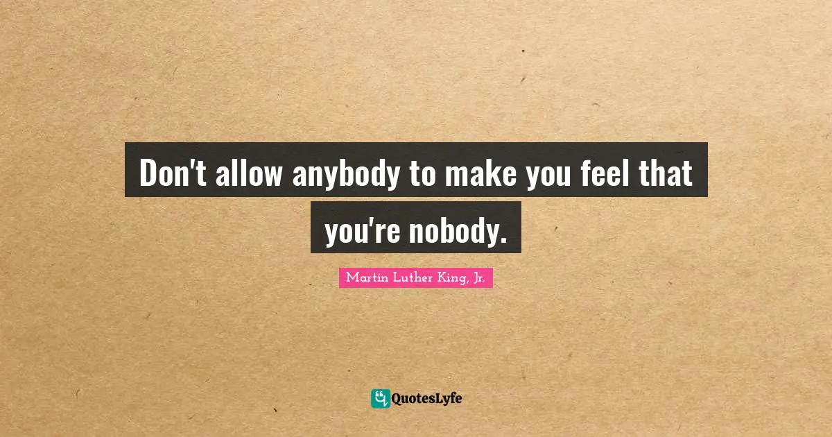 Don't allow anybody to make you feel that you're nobody.