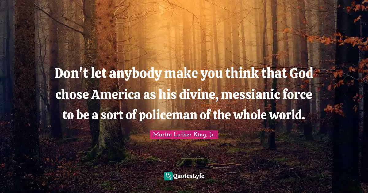 Martin Luther King Jr. Quotes: "Don't let anybody make you think that God chose America as his divine, messianic force to be a sort of policeman of the whole world."