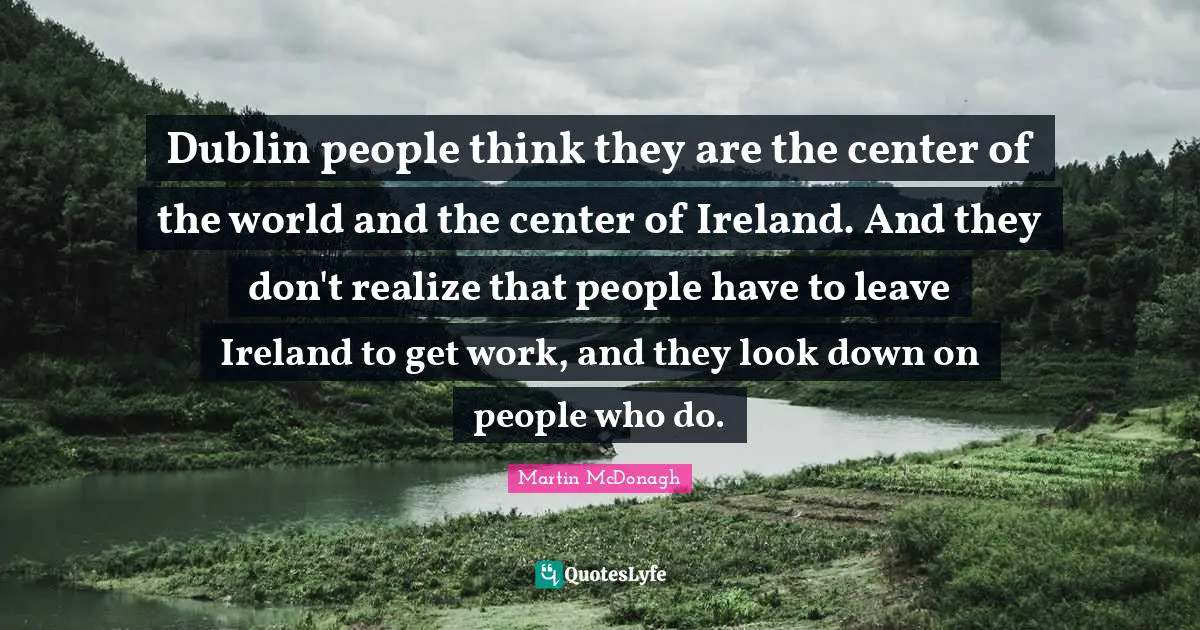 Dublin people think they are the center of the world and the center of Ireland. And they don't realize that people have to leave Ireland to get work, and they look down on people who do.
