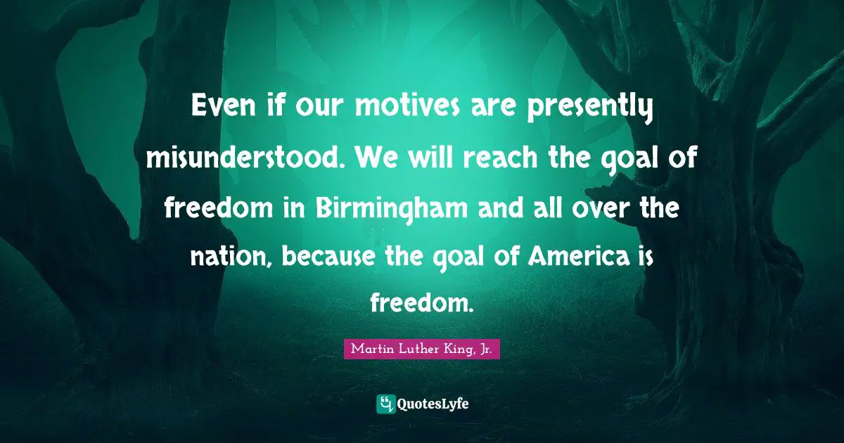 Even if our motives are presently misunderstood. We will reach the goal of freedom in Birmingham and all over the nation, because the goal of America is freedom.