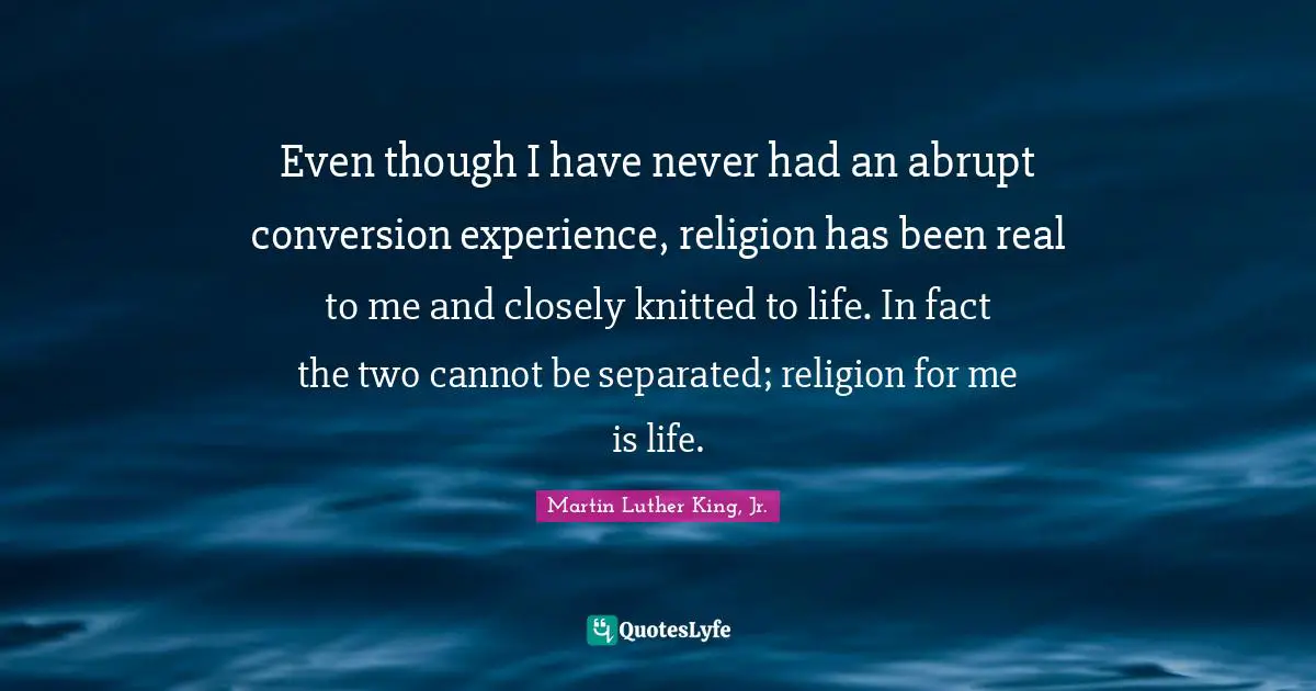 Even though I have never had an abrupt conversion experience, religion has been real to me and closely knitted to life. In fact the two cannot be separated; religion for me is life.