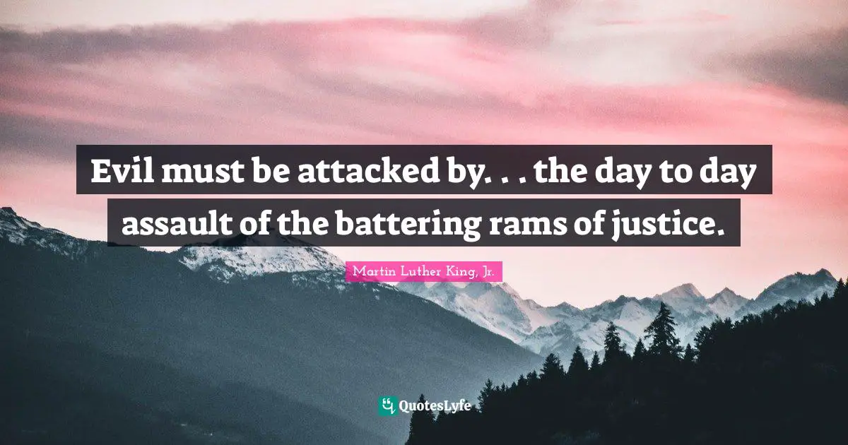 Evil must be attacked by. . . the day to day assault of the battering rams of justice.