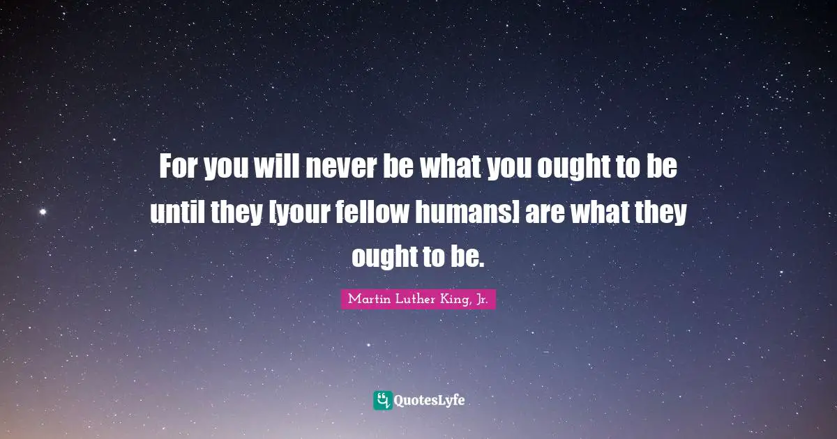 For you will never be what you ought to be until they [your fellow humans] are what they ought to be.
