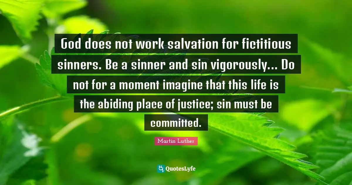 God does not work salvation for fictitious sinners. Be a sinner and sin vigorously... Do not for a moment imagine that this life is the abiding place of justice; sin must be committed.