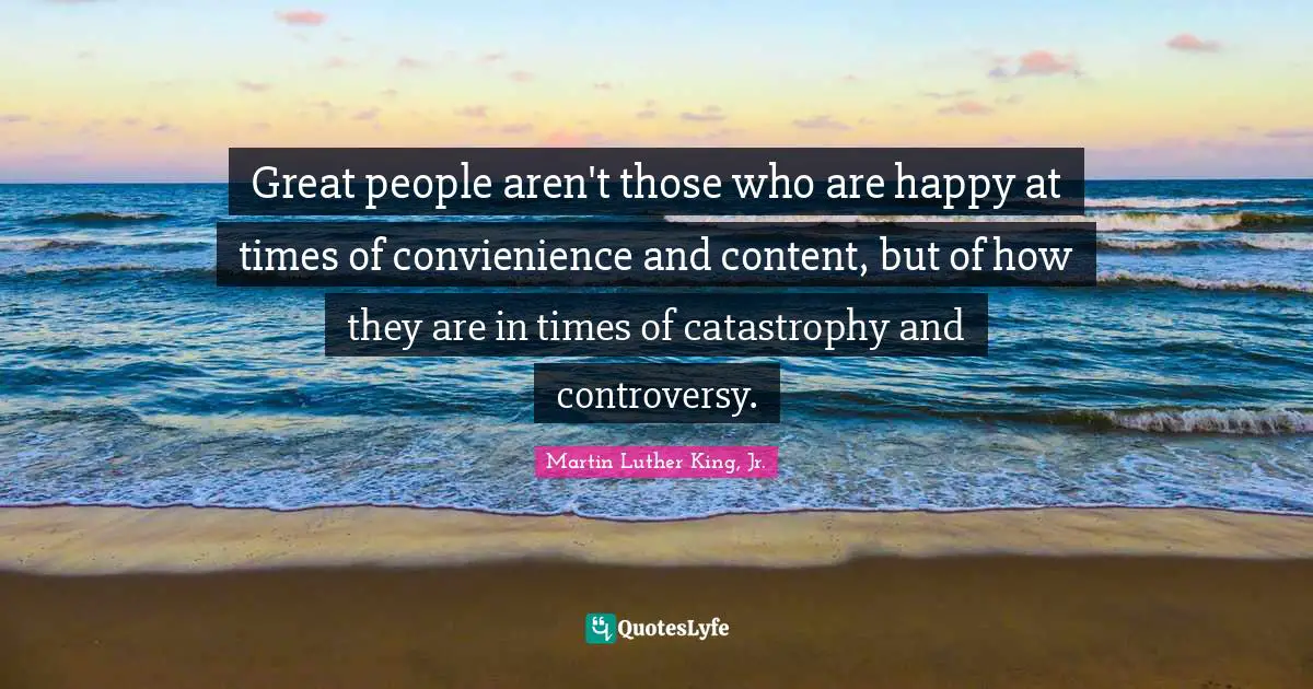 Great people aren't those who are happy at times of convienience and content, but of how they are in times of catastrophy and controversy.