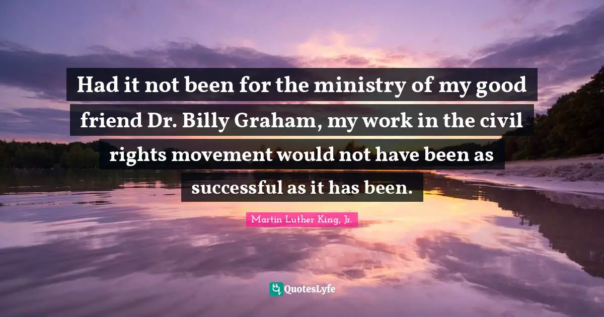 Had it not been for the ministry of my good friend Dr. Billy Graham, my work in the civil rights movement would not have been as successful as it has been.