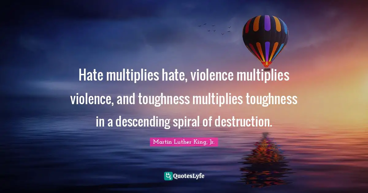 Hate multiplies hate, violence multiplies violence, and toughness multiplies toughness in a descending spiral of destruction.