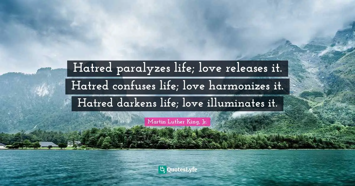 Martin Luther King, Jr. Quotes: Hatred paralyzes life; love releases it. Hatred confuses life; love harmonizes it. Hatred darkens life; love illuminates it.