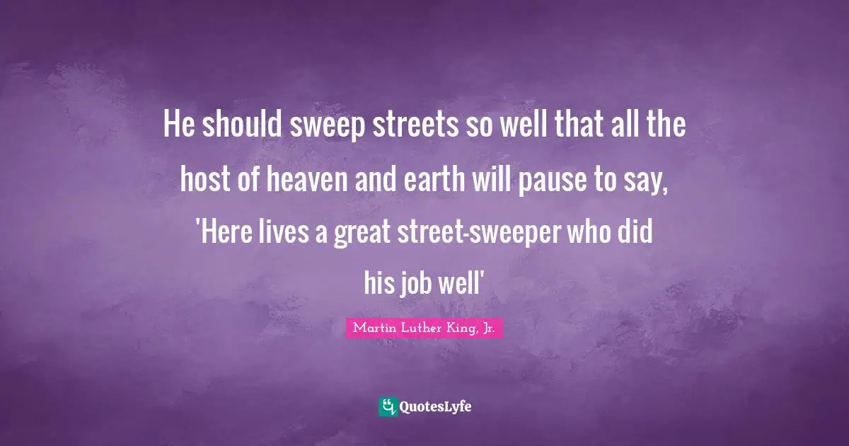 He should sweep streets so well that all the host of heaven and earth will pause to say, 'Here lives a great street-sweeper who did his job well'