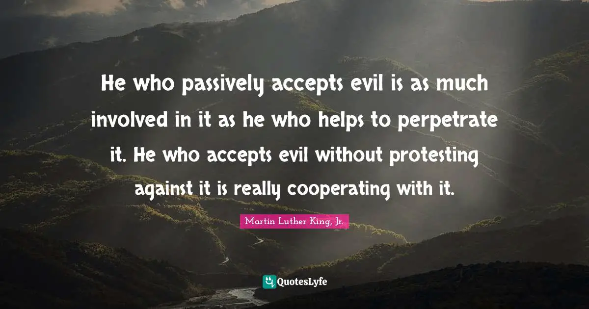 He who passively accepts evil is as much involved in it as he who helps to perpetrate it. He who accepts evil without protesting against it is really cooperating with it.