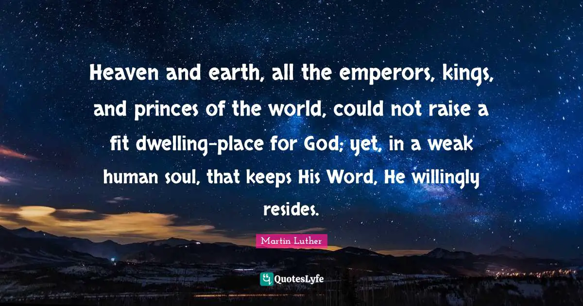 Dwelling Place Quotes: "Heaven and earth, all the emperors, kings, and princes of the world, could not raise a fit dwelling-place for God; yet, in a weak human soul, that keeps His Word, He willingly resides."