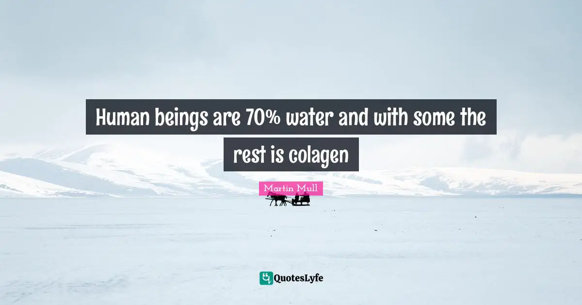 Human beings are 70% water and with some the rest is colagen