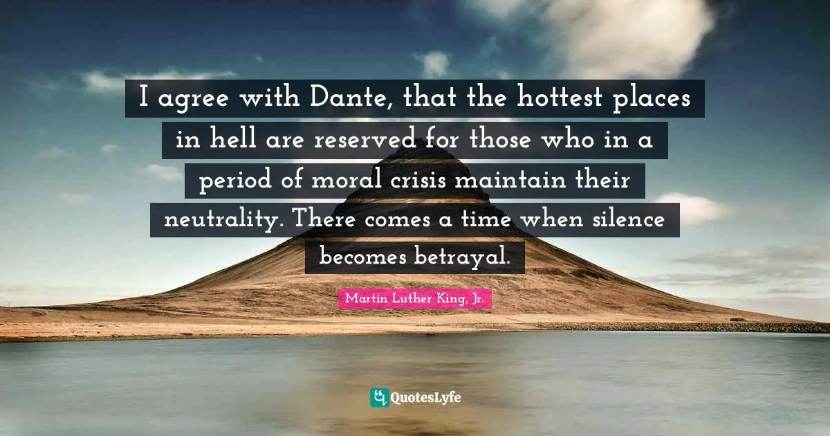 Martin Luther King, Jr. Quotes: I agree with Dante, that the hottest places in hell are reserved for those who in a period of moral crisis maintain their neutrality. There comes a time when silence becomes betrayal.