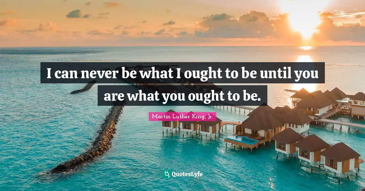 I can never be what I ought to be until you are what you ought to be.