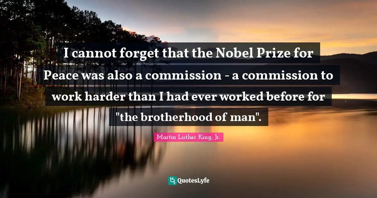 Nobel Prize Quotes: "I cannot forget that the Nobel Prize for Peace was also a commission - a commission to work harder than I had ever worked before for "the brotherhood of man"."