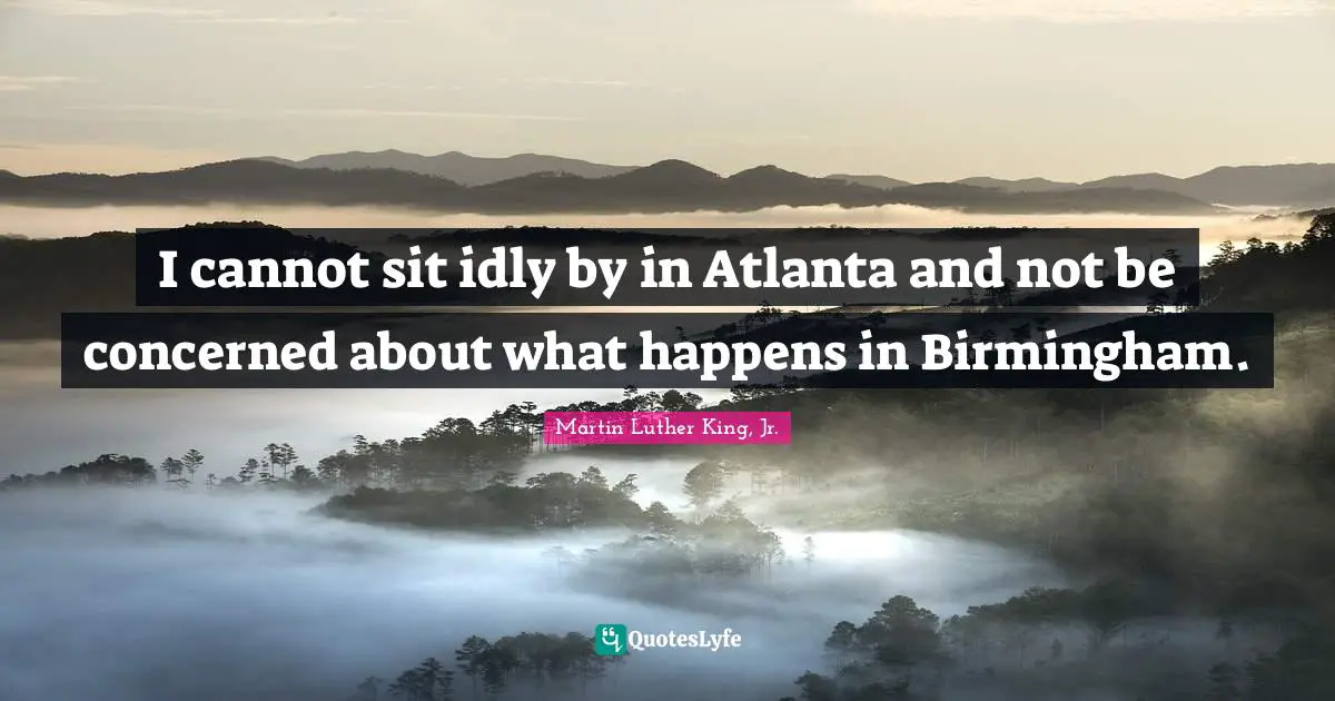 I cannot sit idly by in Atlanta and not be concerned about what happens in Birmingham.