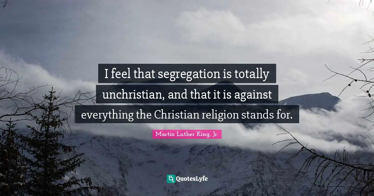 I feel that segregation is totally unchristian, and that it is against everything the Christian religion stands for.