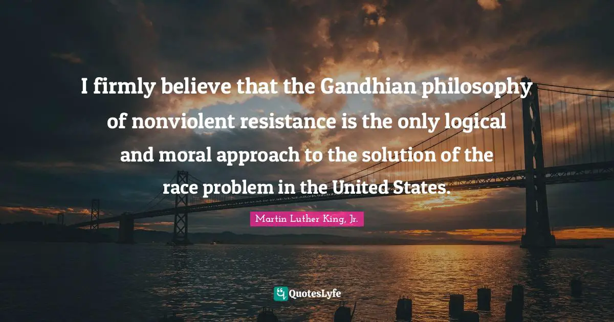 I firmly believe that the Gandhian philosophy of nonviolent resistance is the only logical and moral approach to the solution of the race problem in the United States.