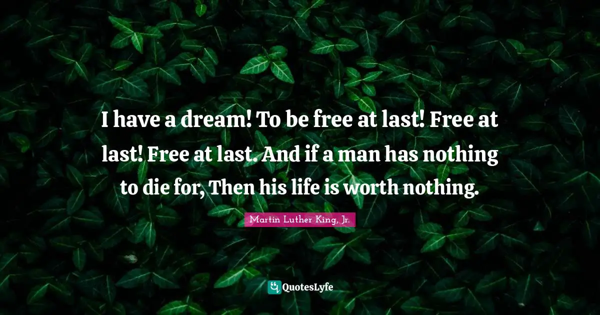 I have a dream! To be free at last! Free at last! Free at last. And if a man has nothing to die for, Then his life is worth nothing.