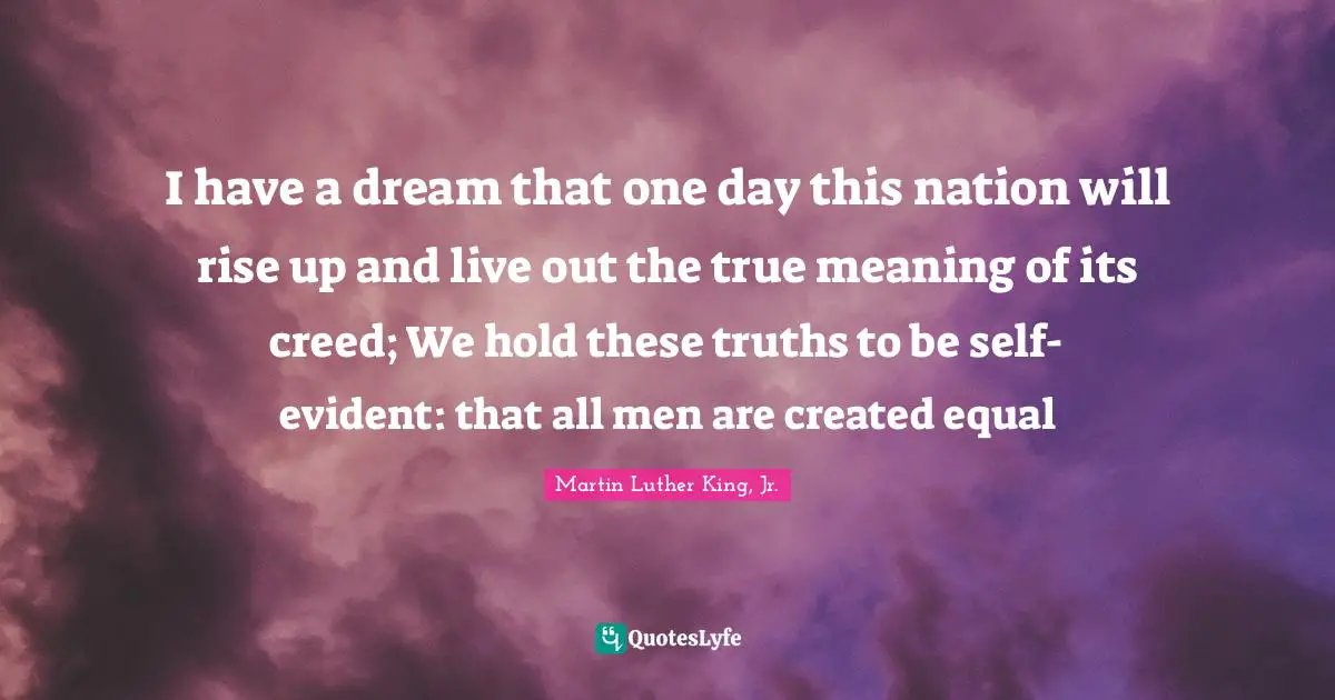 True Meaning Quotes: "I have a dream that one day this nation will rise up and live out the true meaning of its creed; We hold these truths to be self-evident: that all men are created equal"