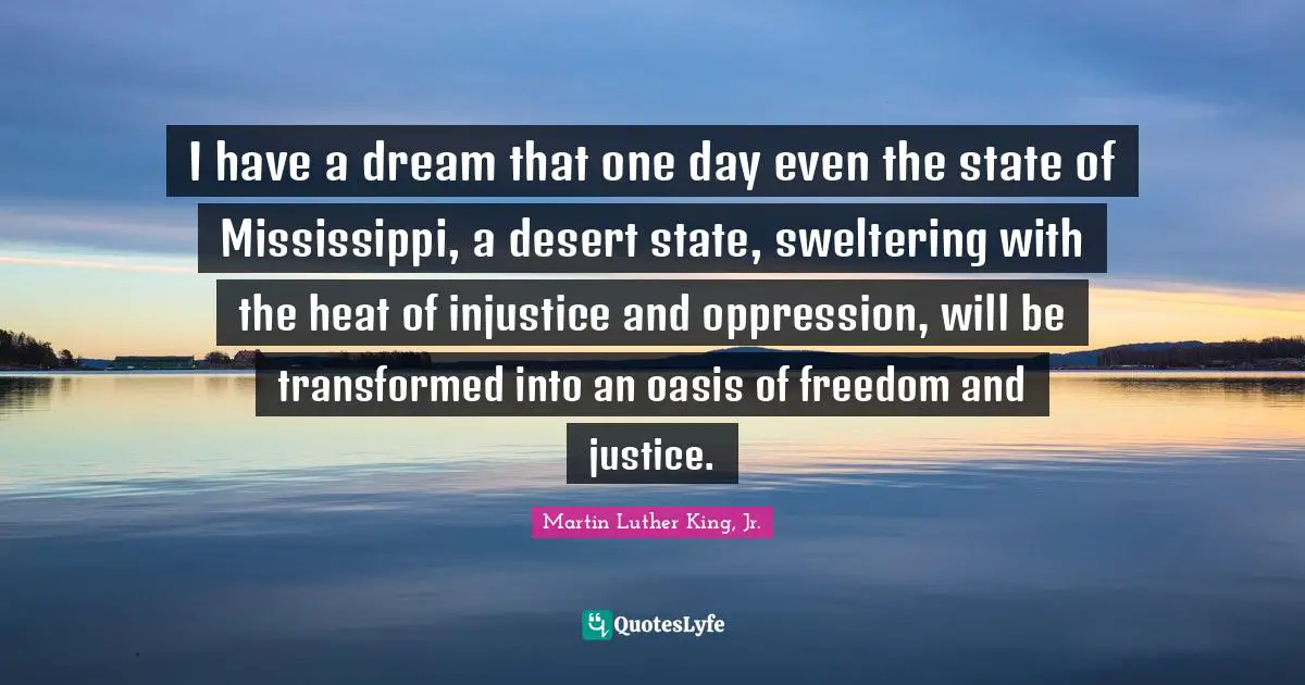 Martin Luther King Jr. Quotes: "I have a dream that one day even the state of Mississippi, a desert state, sweltering with the heat of injustice and oppression, will be transformed into an oasis of freedom and justice."