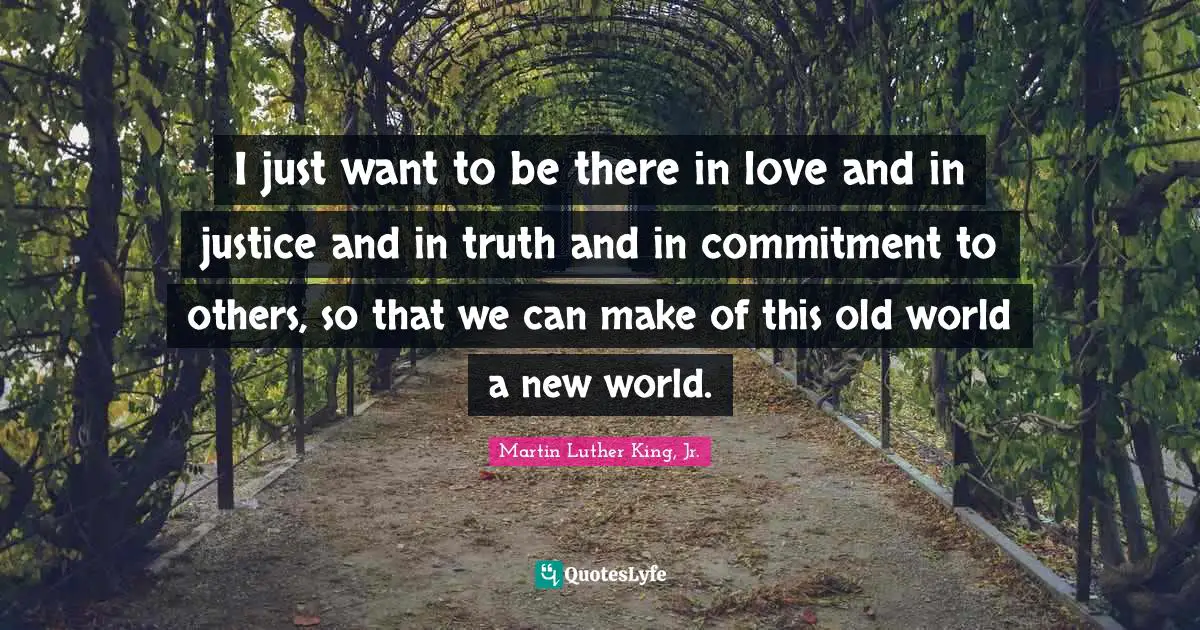 I just want to be there in love and in justice and in truth and in commitment to others, so that we can make of this old world a new world.