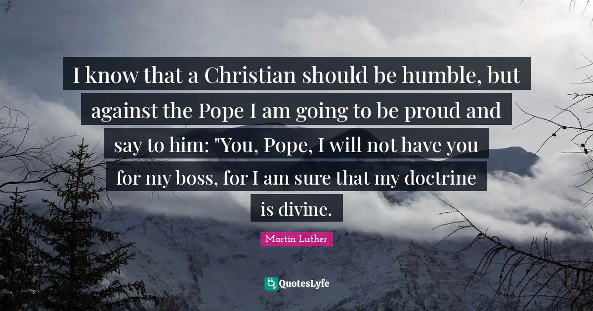 I know that a Christian should be humble, but against the Pope I am going to be proud and say to him: "You, Pope, I will not have you for my boss, for I am sure that my doctrine is divine.