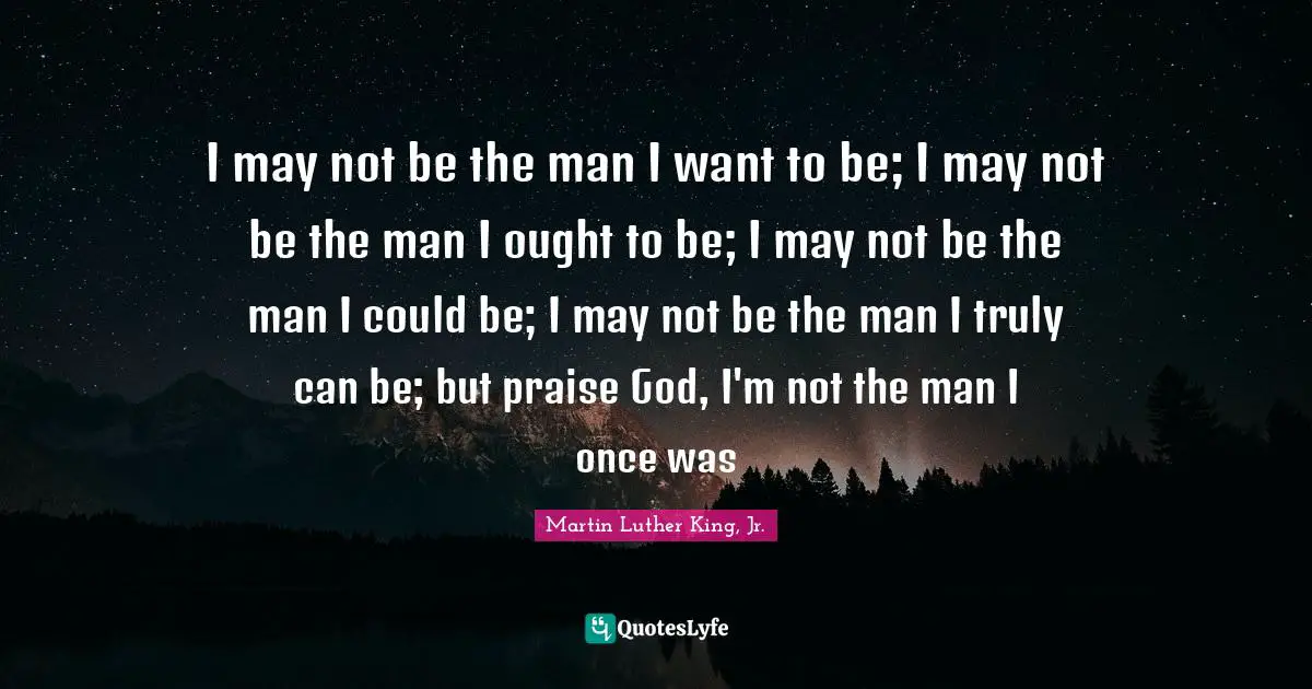 Praise Quotes: "I may not be the man I want to be; I may not be the man I ought to be; I may not be the man I could be; I may not be the man I truly can be; but praise God, I'm not the man I once was"