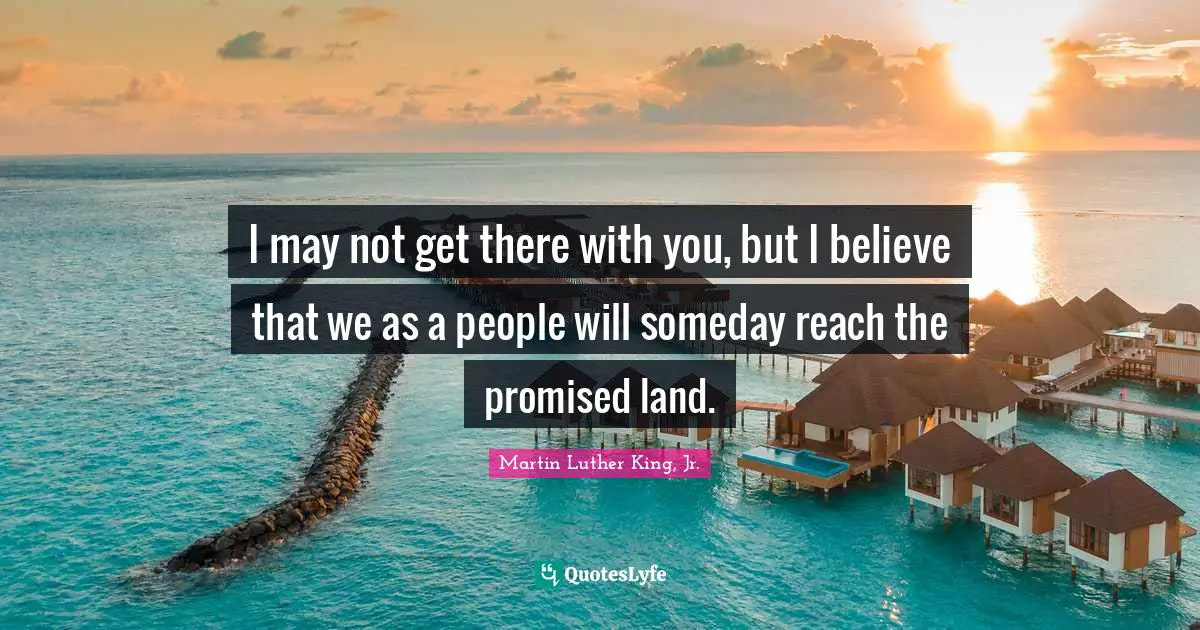 I may not get there with you, but I believe that we as a people will someday reach the promised land.
