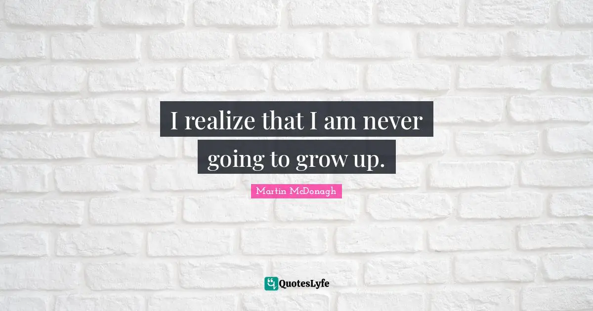 I realize that I am never going to grow up.