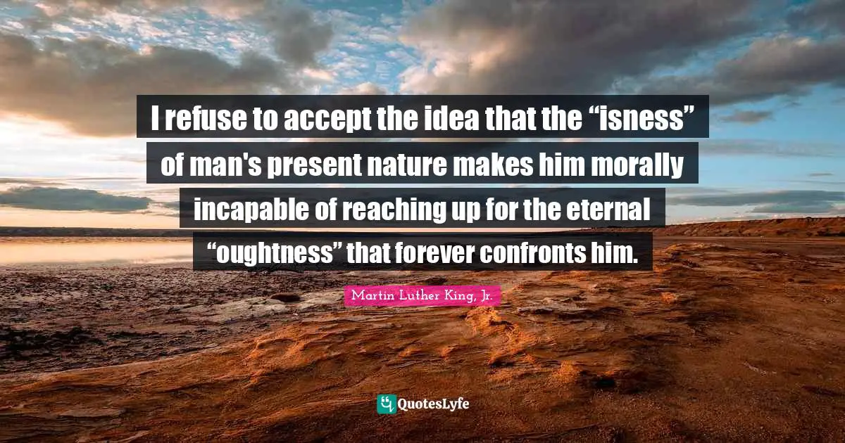 I refuse to accept the idea that the “isness” of man's present nature makes him morally incapable of reaching up for the eternal “oughtness” that forever confronts him.